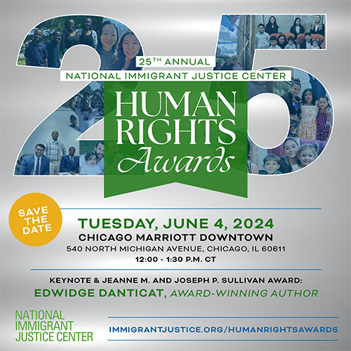 25th Annual National Immigrant Justice Center Human Rights Awards. A collage of pictures of smiling people and families are nestled inside a big number "25" with a light blue overlay. Underneath is a marigold yellow circle with "Save the Date" inside, and text next to it reads, "Tuesday June 4, 2024, Chicago Marriott Downtown Magnificent Mile 540 North Michigan Avenue, Chicago, IL 60611 12:00 - 1:30 p.m. CT  Keynote & Jeanne M. and Joseph P. Sullivan Award: EDWIDGE DANTICAT, award-winning author"