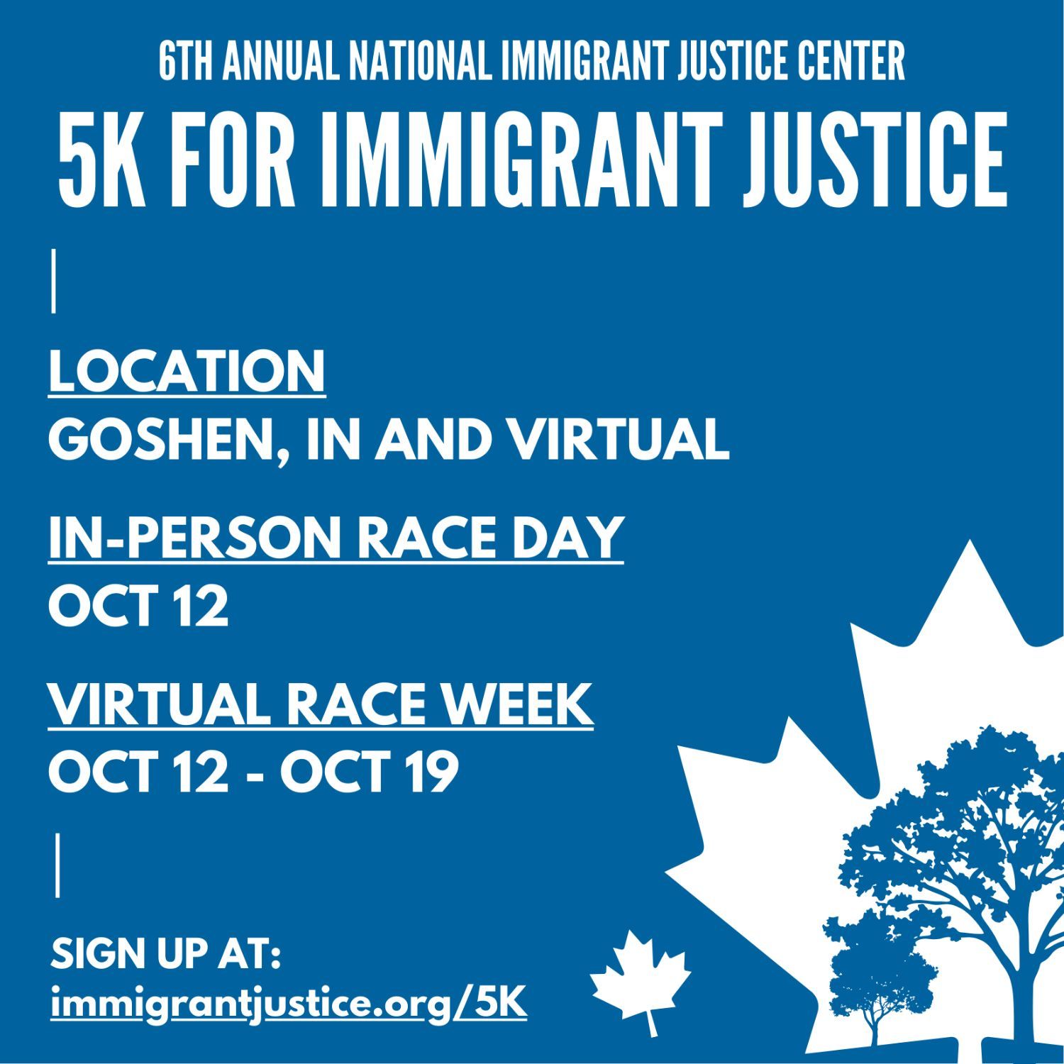 Royal blue background with white text. In lower right corner is a large maple leaf (the symbol of Goshen Indiana) with full blue trees set inside it. A smaller maple leaf lays beside them. Text reads "6th Annual National Immigrant Justice Center 5K for Immigrant Justice. Location: Goshen, IN and Virtual. In-person race day: October 12. Virtual Race Week: October 12 - October19. Sign up at: immigrantjustice.org/5K