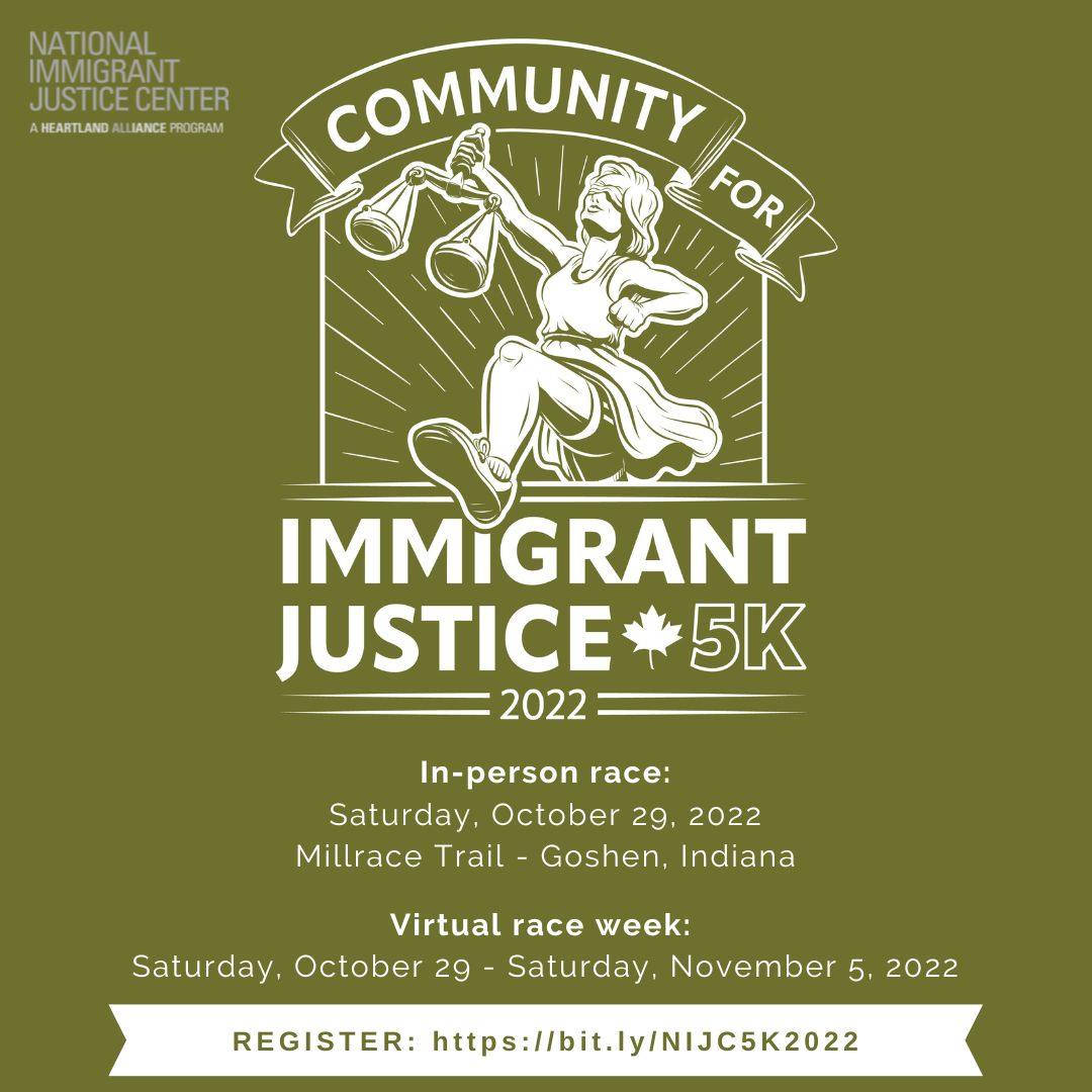 Graphic with olive green background. Logo in white is a drawing of Lady Justice, running with sneakers on and athletic shorts visible under her skirt, holding the scales of justice in her right hand; text in a banner says, "Community for Immigrant Justice 5K 2022" and a maple leaf. Text below says, "In-person race: Saturday, October 29, 2022, Millrace Trail- Goshen, Indiana. Virtual race week: Saturday, October 29-Saturday, November 5, 2022. Register: https://bit.ly/NIJC5K2022" Logo in upper left is text: National Immigrant Justice Center, A Heartland Alliance Program.