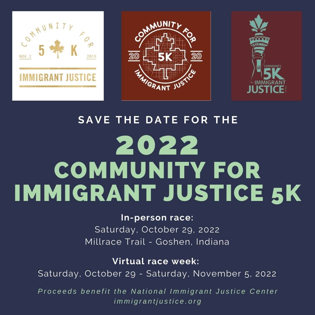 2022 Community for Immigrant Justice 5K. In-person race: Saturday, October 29, 2022. Millrace Trail- Goshen, Indiana. Virtual race week:  Saturday, October 29 - Saturday, November 5, 2022. Proceeds benefit the National Immigrant Justice Center. www.immigrantjustice.org